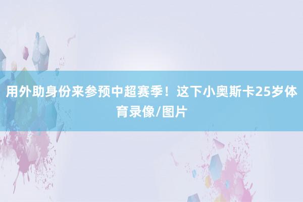 用外助身份来参预中超赛季！这下小奥斯卡25岁体育录像/图片