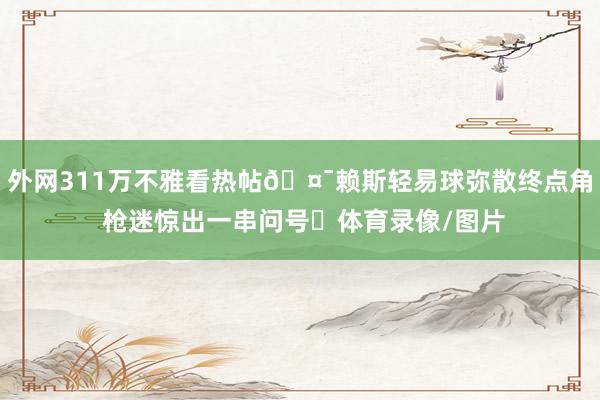 外网311万不雅看热帖🤯赖斯轻易球弥散终点角 枪迷惊出一串问号❓体育录像/图片