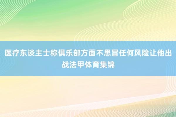 医疗东谈主士称俱乐部方面不思冒任何风险让他出战法甲体育集锦