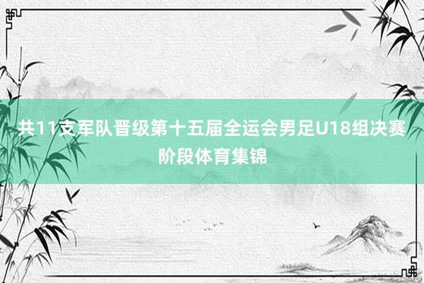 共11支军队晋级第十五届全运会男足U18组决赛阶段体育集锦