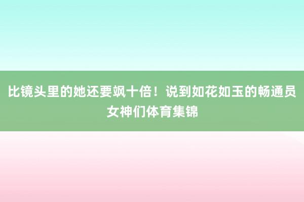 比镜头里的她还要飒十倍!说到如花如玉的畅通员女神们体育集锦