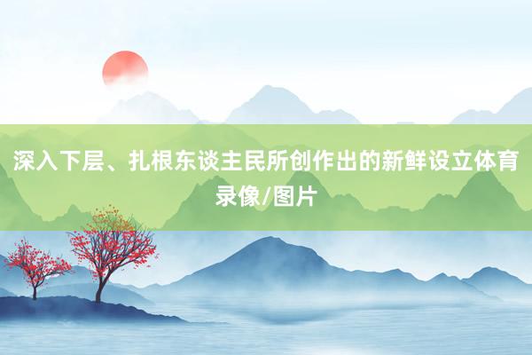 深入下层、扎根东谈主民所创作出的新鲜设立体育录像/图片