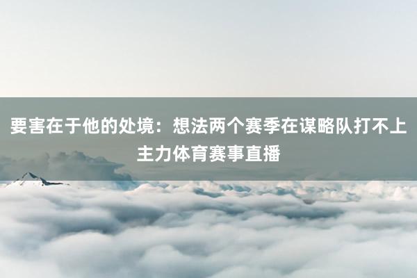 要害在于他的处境：想法两个赛季在谋略队打不上主力体育赛事直播