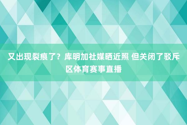 又出现裂痕了？库明加社媒晒近照 但关闭了驳斥区体育赛事直播