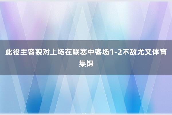此役主容貌对上场在联赛中客场1-2不敌尤文体育集锦