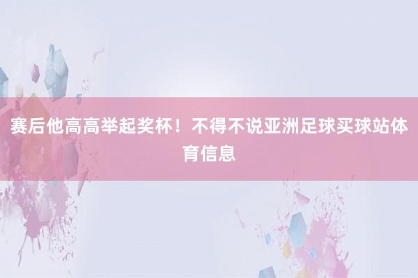 赛后他高高举起奖杯!不得不说亚洲足球买球站体育信息