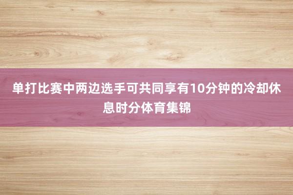 单打比赛中两边选手可共同享有10分钟的冷却休息时分体育集锦