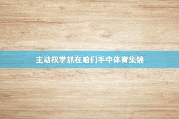 主动权掌抓在咱们手中体育集锦