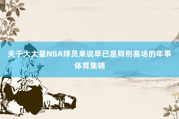 关于大大量NBA球员来说早已是辩别赛场的年事体育集锦